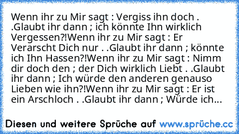 Wenn ihr zu Mir sagt : Vergiss ihn doch . .
Glaubt ihr dann ; ich könnte Ihn wirklich Vergessen?!
Wenn ihr zu Mir sagt : Er Verarscht Dich nur . .
Glaubt ihr dann ; könnte ich Ihn Hassen?!
Wenn ihr zu Mir sagt : Nimm dir doch den ; der Dich wirklich Liebt . .
Glaubt ihr dann ; Ich würde den anderen genauso Lieben wie ihn?!
Wenn ihr zu Mir sagt : Er ist ein Arschloch . .
Glaubt ihr dann ; Würde ...