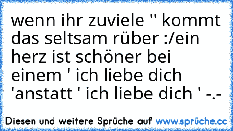 wenn ihr zuviele '♥' kommt das seltsam rüber :/
ein herz ist schöner bei einem ' ich liebe dich ♥'
anstatt ' ich liebe dich ♥♥♥♥♥♥' -.-