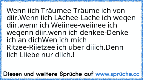 Wenn iich Träumee
-Träume ich von diir.
Wenn iich LAchee
-Lache ich weqen diir.
wenn ich Weiinee
-weiinee ich weqenn diir.
wenn ich denkee
-Denke ich an dich
Wen ich mich Ritzee
-Riietzee ich über diiich.
Denn iich Liiebe nur diich.!
♥