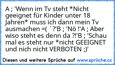 A ; 'Wenn im Tv steht *Nicht geeignet für Kinder unter 18 Jahren* muss ich dann mein Tv ausmachen =( `?'
B ; 'Nö !'
A ; Aber wiso steht es denn da ?!'
B ; 'Schau mal es steht nur *nicht GEEIGNET und nich nicht VERBOTEN ;)'