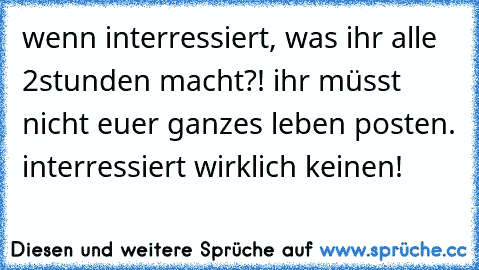 wenn interressiert, was ihr alle 2stunden macht?! ihr müsst nicht euer ganzes leben posten. interressiert wirklich keinen!