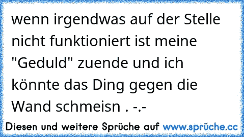 wenn irgendwas auf der Stelle nicht funktioniert ist meine "Geduld" zuende und ich könnte das Ding gegen die Wand schmeisn . -.-