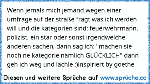 Wenn jemals mich jemand wegen einer umfrage auf der straße fragt was ich werden will und die kategorien sind: feuerwehrmann, polizist, ein star oder sonst irgendwelche anderen sachen, dann sag ich: "machen sie noch ne kategorie nämlich GLÜCKLICH" dann geh ich weg und lächle :)
inspiriert by goethe ♥