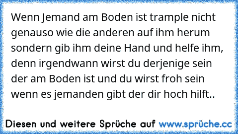 Wenn Jemand am Boden ist trample nicht genauso wie die anderen auf ihm herum sondern gib ihm deine Hand und helfe ihm, denn irgendwann wirst du derjenige sein der am Boden ist und du wirst froh sein wenn es jemanden gibt der dir hoch hilft..