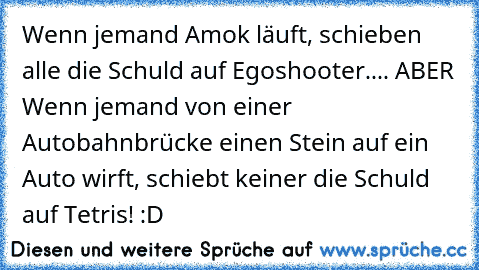 Wenn jemand Amok läuft, schieben alle die Schuld auf Egoshooter.... ABER Wenn jemand von einer Autobahnbrücke einen Stein auf ein Auto wirft, schiebt keiner die Schuld auf Tetris! :D