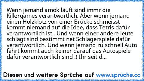 Wenn jemand amok läuft sind immr die Killergames verantwortlich. Aber wenn jemand einen Holzklotz von einer Brücke schmeisst kommt niemand auf die Idee, dass Tetris dafür verantwortlich ist . Und wenn einer andere leute schlägt sind bestimmt net Schlägerspiele dafür verantwortlich. Und wenn jemand zu schnell Auto fährt kommt auch keiner darauf das Autospiele dafür verantwortlich sind .( Ihr sei...