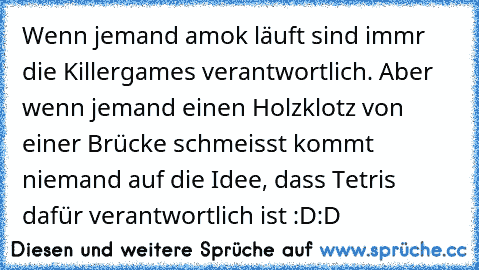 Wenn jemand amok läuft sind immr die Killergames verantwortlich. Aber wenn jemand einen Holzklotz von einer Brücke schmeisst kommt niemand auf die Idee, dass Tetris dafür verantwortlich ist :D:D