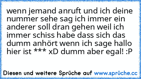 wenn jemand anruft und ich deine nummer sehe sag ich immer ein anderer soll dran gehen weil ich immer schiss habe dass sich das dumm anhört wenn ich sage hallo hier ist *** xD dumm aber egal! :P