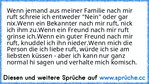 Wenn jemand aus meiner Familie nach mir ruft schreie ich entweder "Nein" oder gar nix.
Wenn ein Bekannter nach mir ruft, nick ich ihm zu.
Wenn ein Freund nach mir ruft grinse ich.
Wenn ein guter Freund nach mir ruft, knuddel ich ihn nieder.
Wenn mich die Person die ich liebe ruft, würde ich sie am liebsten küssen - aber ich kann nur ganz normal hi sagen und verhalte mich komisch.