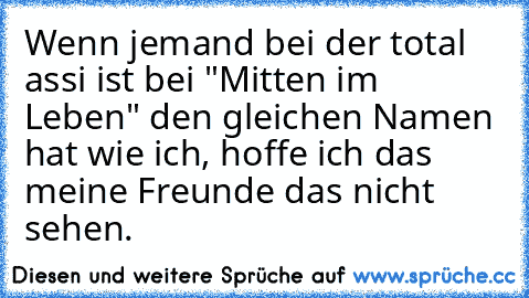 Wenn jemand bei der total assi ist bei "Mitten im Leben" den gleichen Namen hat wie ich, hoffe ich das meine Freunde das nicht sehen.