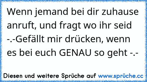 Wenn jemand bei dir zuhause anruft, und fragt wo ihr seid -.-
Gefällt mir drücken, wenn es bei euch GENAU so geht -.-