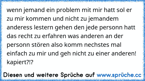 wenn jemand ein problem mit mir hatt sol er zu mir kommen und nicht zu jemandem anderess lestern gehen den jede personn hatt das recht zu erfahren was anderen an der personn stören also komm nechstes mal einfach zu mir und geh nicht zu einer anderen! kapiert?!?