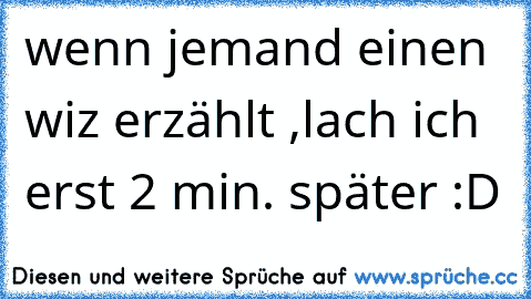 wenn jemand einen wiz erzählt ,lach ich erst 2 min. später :D