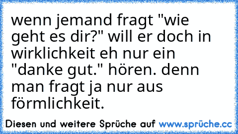 wenn jemand fragt "wie geht es dir?" will er doch in wirklichkeit eh nur ein "danke gut." hören. denn man fragt ja nur aus förmlichkeit.