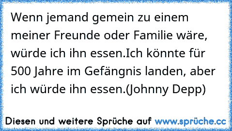 Wenn jemand gemein zu einem meiner Freunde oder Familie wäre, würde ich ihn essen.
Ich könnte für 500 Jahre im Gefängnis landen, aber ich würde ihn essen.
(Johnny Depp)