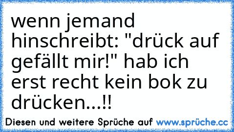 wenn jemand hinschreibt: "drück auf gefällt mir!" hab ich erst recht kein bok zu drücken...!!