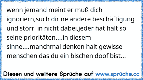 wenn jemand meint er muß dich ignoriern,such dir ne andere beschäftigung und störr  in nicht dabei,jeder hat halt so seine prioritäten....in diesem sinne....manchmal denken halt gewisse menschen das du ein bischen doof bist...