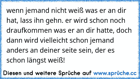 wenn jemand nicht weiß was er an dir hat, lass ihn gehn. er wird schon noch draufkommen was er an dir hatte, doch dann wird vielleicht schon jemand anders an deiner seite sein, der es schon längst weiß!