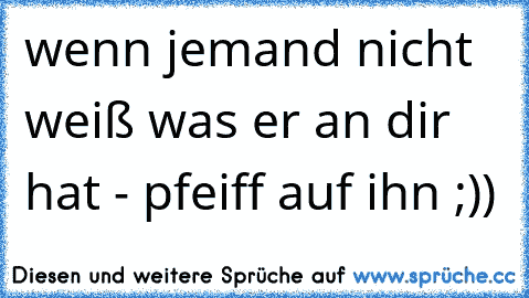 wenn jemand nicht weiß was er an dir hat - pfeiff auf ihn ;))