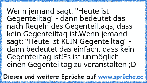 Wenn jemand sagt: "Heute ist Gegenteiltag" - dann bedeutet das nach Regeln des Gegenteiltags, dass kein Gegenteiltag ist.
Wenn jemand sagt: "Heute ist KEIN Gegenteiltag" - dann bedeutet das einfach, dass kein Gegenteiltag ist!
Es ist unmöglich einen Gegenteiltag zu veranstalten ;D