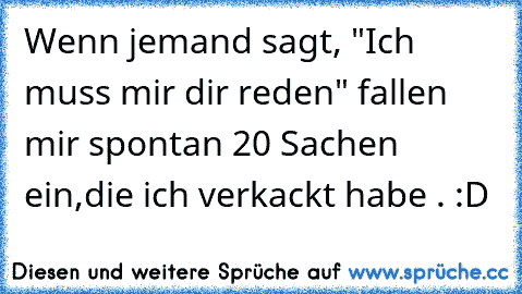 Wenn jemand sagt, "Ich muss mir dir reden" fallen mir spontan 20 Sachen ein,die ich verkackt habe . :D