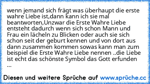 wenn jemand sich frägt was überhaupt die erste wahre Liebe ist,
dann kann ich sie mal beantworten,
Unzwar die Erste Wahre Liebe entsteht dadurch wenn sich schon Mann und Frau ein lächeln zu Blicken oder auch sie sich schon seit der geburt kennen und von dort aus dann zusammen kommen sowas kann man zum beispiel die Erste Wahre Liebe nennen ..die Liebe ist echt das schönste Symbol das Gott erfunden ...