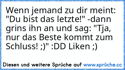 Wenn jemand zu dir meint: "Du bist das letzte!" -dann grins ihn an und sag: "Tja, nur das Beste kommt zum Schluss! ;)" :DD 
Liken ;)