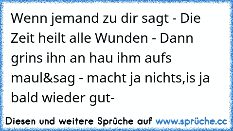 Wenn jemand zu dir sagt - Die Zeit heilt alle Wunden - Dann grins ihn an hau ihm aufs maul&sag - macht ja nichts,is ja bald wieder gut- ♥