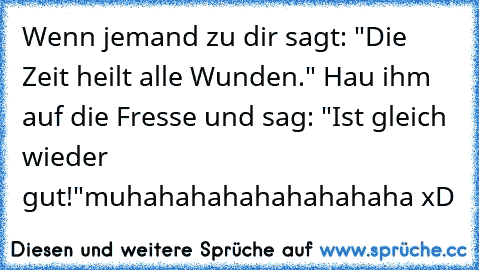 Wenn jemand zu dir sagt: "Die Zeit heilt alle Wunden." Hau ihm auf die Fresse und sag: "Ist gleich wieder gut!"
muhahahahahahahahaha xD