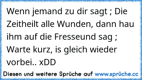 Wenn jemand zu dir sagt ; Die Zeit
heilt alle Wunden, dann hau ihm auf die Fresse
und sag ; Warte kurz, is gleich wieder vorbei.. xDD