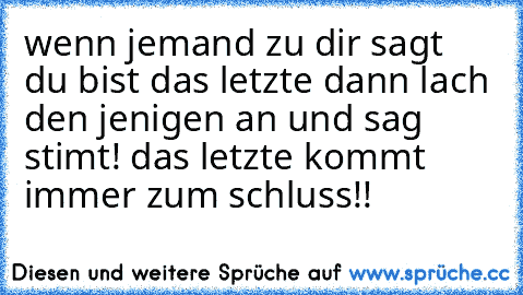 wenn jemand zu dir sagt du bist das letzte dann lach den jenigen an und sag stimt! das letzte kommt immer zum schluss!!