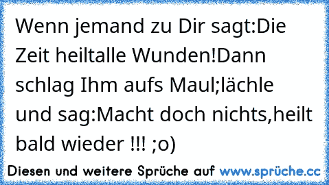 Wenn jemand zu Dir sagt:
Die Zeit heilt
alle Wunden!
Dann schlag Ihm aufs Maul;
lächle und sag:
Macht doch nichts,
heilt bald wieder !!! ;o)