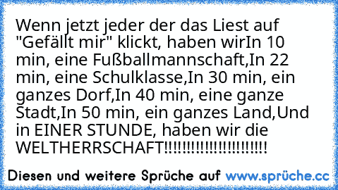 Wenn jetzt jeder der das Liest auf "Gefällt mir" klickt, haben wir
In 10 min, eine Fußballmannschaft,
In 22 min, eine Schulklasse,
In 30 min, ein ganzes Dorf,
In 40 min, eine ganze Stadt,
In 50 min, ein ganzes Land,
Und in EINER STUNDE, haben wir die WELTHERRSCHAFT!!!!!!!!!!!!!!!!!!!!!!!