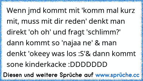 Wenn jmd kommt mit 'komm mal kurz mit, muss mit dir reden' denkt man direkt 'oh oh' und fragt 'schlimm?' dann kommt so 'najaa ne' & man denkt 'okeey was los :S'
& dann kommt sone kinderkacke :DDDDDDD