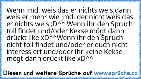 Wenn jmd. weis das er nichts weis,
dann weis er mehr wie jmd. der nicht weis das er nichts weis ;D^^ 
Wenn ihr den Spruch toll findet und/oder Kekse mögt dann drückt like xD^^
Wenn ihr den Spruch nicht toll findet und/oder er euch nicht interessiert und/oder ihr keine Kekse mögt dann drückt like xD^^