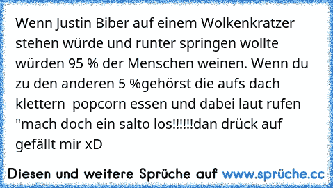 Wenn Justin Biber auf einem Wolkenkratzer stehen würde und runter springen wollte würden 95 % der Menschen weinen. Wenn du zu den anderen 5 %gehörst die aufs dach klettern  popcorn essen und dabei laut rufen "mach doch ein salto los!!!!!!
dan drück auf gefällt mir xD