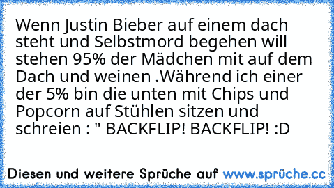 Wenn Justin Bieber auf einem dach steht und Selbstmord begehen will stehen 95% der Mädchen mit auf dem Dach und weinen .Während ich einer der 5% bin die unten mit Chips und Popcorn auf Stühlen sitzen und schreien : " BACKFLIP! BACKFLIP! :D