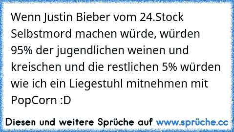 Wenn Justin Bieber vom 24.Stock Selbstmord machen würde, würden 95% der jugendlichen weinen und kreischen und die restlichen 5% würden wie ich ein Liegestuhl mitnehmen mit PopCorn :D