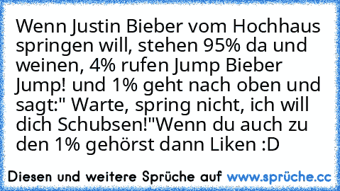 Wenn Justin Bieber vom Hochhaus springen will, stehen 95% da und weinen, 4% rufen Jump Bieber Jump! und 1% geht nach oben und sagt:" Warte, spring nicht, ich will dich Schubsen!"
Wenn du auch zu den 1% gehörst dann Liken :D