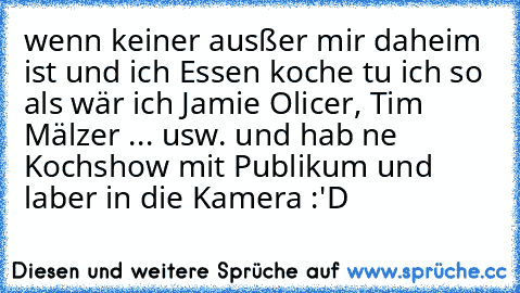 wenn keiner ausßer mir daheim ist und ich Essen koche tu ich so als wär ich Jamie Olicer, Tim Mälzer ... usw. und hab ne Kochshow mit Publikum und laber in die Kamera :'D