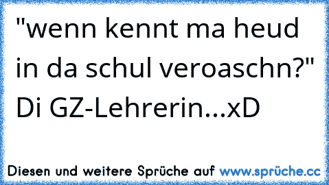 "wenn kennt ma heud in da schul veroaschn?" Di GZ-Lehrerin...xD