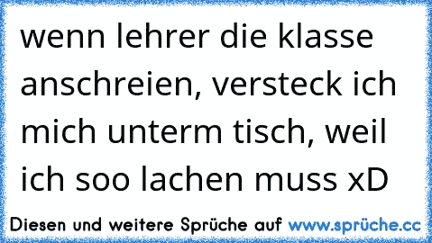 wenn lehrer die klasse anschreien, versteck ich mich unterm tisch, weil ich soo lachen muss xD