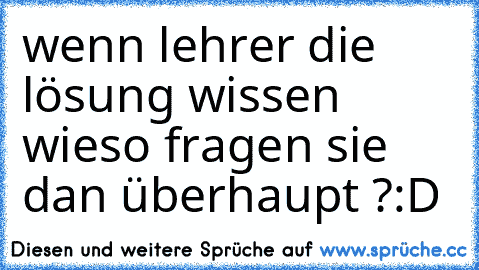 wenn lehrer die lösung wissen wieso fragen sie dan überhaupt ?:D