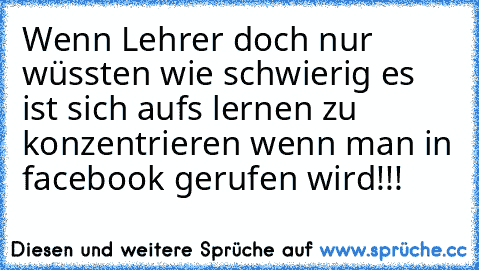 Wenn Lehrer doch nur wüssten wie schwierig es ist sich aufs lernen zu konzentrieren wenn man in facebook gerufen wird!!!