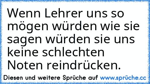 Wenn Lehrer uns so mögen würden wie sie sagen würden sie uns keine schlechten Noten reindrücken.