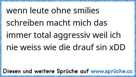 wenn leute ohne smilies schreiben macht mich das immer total aggressiv weil ich nie weiss wie die drauf sin xDD