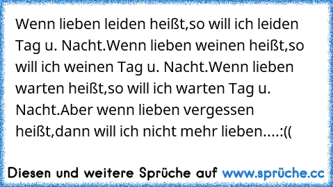 Wenn lieben leiden heißt,so will ich leiden Tag u. Nacht.Wenn lieben weinen heißt,so will ich weinen Tag u. Nacht.Wenn lieben warten heißt,so will ich warten Tag u. Nacht.Aber wenn lieben vergessen heißt,dann will ich nicht mehr lieben....:((