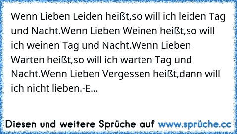 Wenn Lieben Leiden heißt,
so will ich leiden Tag und Nacht.
Wenn Lieben Weinen heißt,
so will ich weinen Tag und Nacht.
Wenn Lieben Warten heißt,
so will ich warten Tag und Nacht.
Wenn Lieben Vergessen heißt,
dann will ich nicht lieben.
-E...