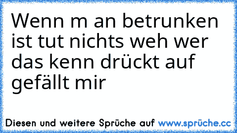 Wenn m an betrunken ist tut nichts weh wer das kenn drückt auf gefällt mir