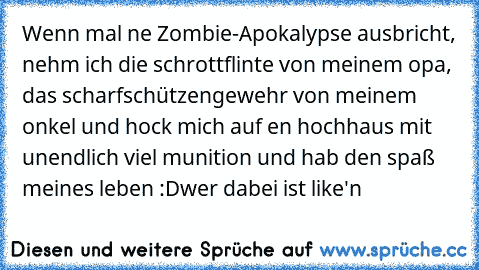 Wenn mal ne Zombie-Apokalypse ausbricht, nehm ich die schrottflinte von meinem opa, das scharfschützengewehr von meinem onkel und hock mich auf en hochhaus mit unendlich viel munition und hab den spaß meines leben :D
wer dabei ist like'n